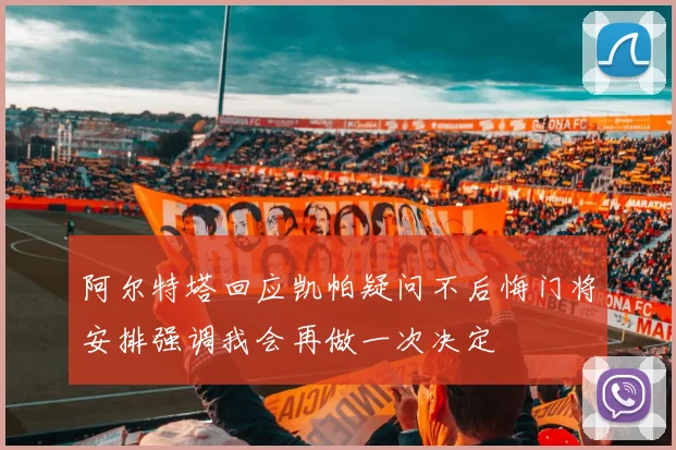 阿尔特塔回应凯帕疑问不后悔门将安排强调我会再做一次决定