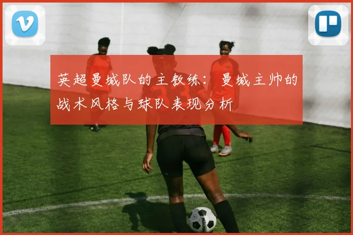 英超曼城队的主教练：曼城主帅的战术风格与球队表现分析