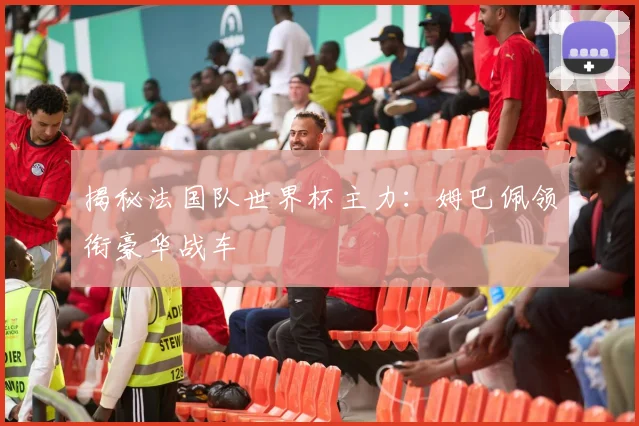 揭秘法国队世界杯主力：姆巴佩领衔豪华战车