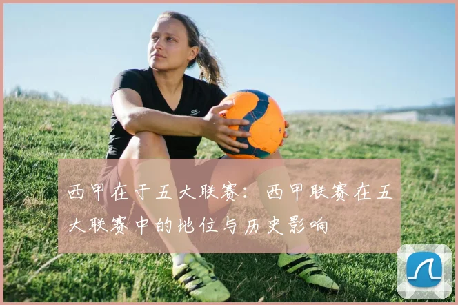 西甲在于五大联赛：西甲联赛在五大联赛中的地位与历史影响
