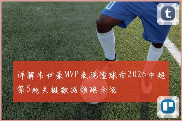 详解韦世豪MVP表现懂球帝2026中超第5轮关键数据领跑全场
