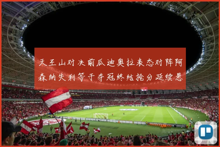 天王山对决前瓜迪奥拉表态对阵阿森纳失利等于夺冠终结抢分延续悬念