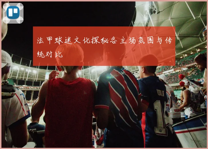 法甲球迷文化探秘各主场氛围与传统对比