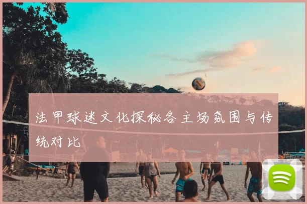 法甲球迷文化探秘各主场氛围与传统对比