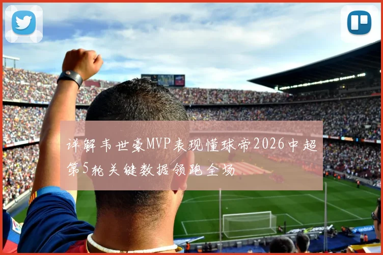 详解韦世豪MVP表现懂球帝2026中超第5轮关键数据领跑全场